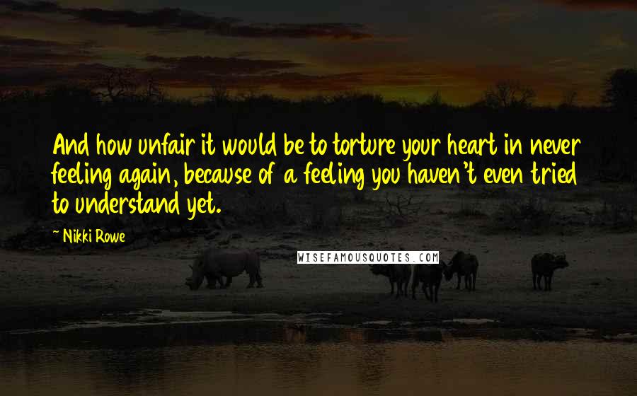 Nikki Rowe Quotes: And how unfair it would be to torture your heart in never feeling again, because of a feeling you haven't even tried to understand yet.