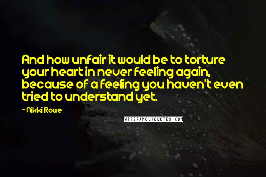 Nikki Rowe Quotes: And how unfair it would be to torture your heart in never feeling again, because of a feeling you haven't even tried to understand yet.