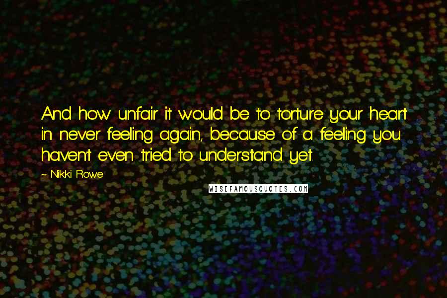 Nikki Rowe Quotes: And how unfair it would be to torture your heart in never feeling again, because of a feeling you haven't even tried to understand yet.