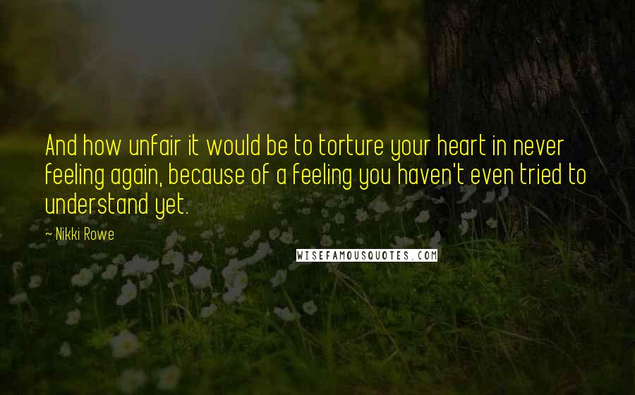 Nikki Rowe Quotes: And how unfair it would be to torture your heart in never feeling again, because of a feeling you haven't even tried to understand yet.