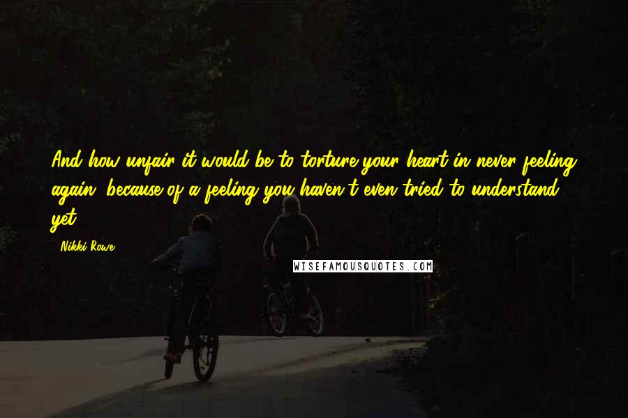 Nikki Rowe Quotes: And how unfair it would be to torture your heart in never feeling again, because of a feeling you haven't even tried to understand yet.