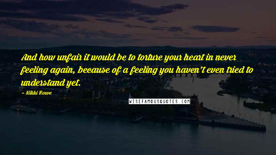 Nikki Rowe Quotes: And how unfair it would be to torture your heart in never feeling again, because of a feeling you haven't even tried to understand yet.