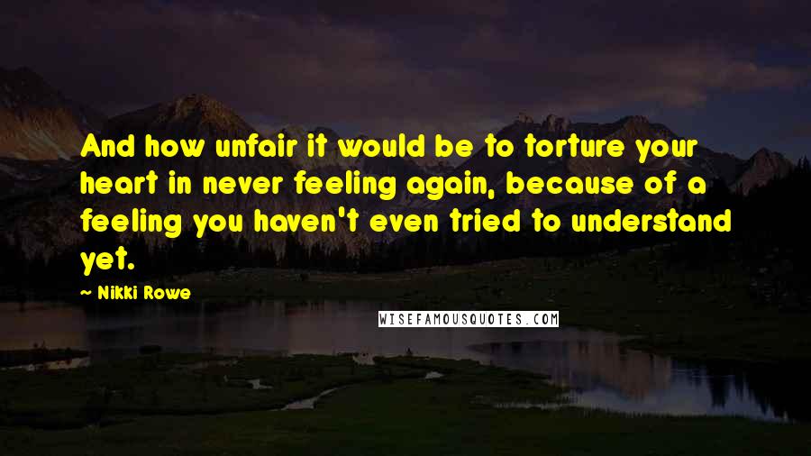 Nikki Rowe Quotes: And how unfair it would be to torture your heart in never feeling again, because of a feeling you haven't even tried to understand yet.