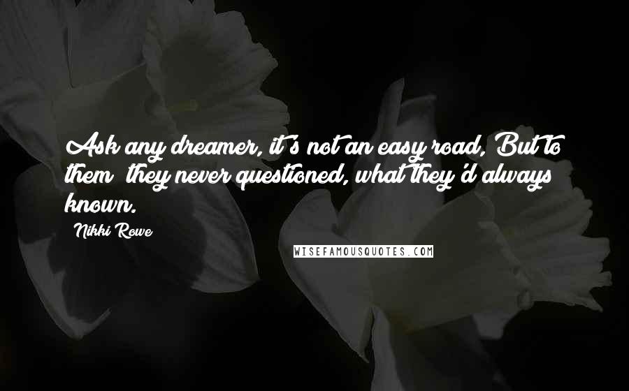 Nikki Rowe Quotes: Ask any dreamer, it's not an easy road, But to them; they never questioned, what they'd always known.