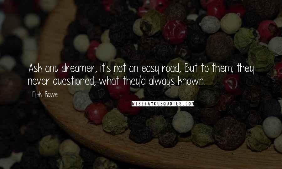 Nikki Rowe Quotes: Ask any dreamer, it's not an easy road, But to them; they never questioned, what they'd always known.