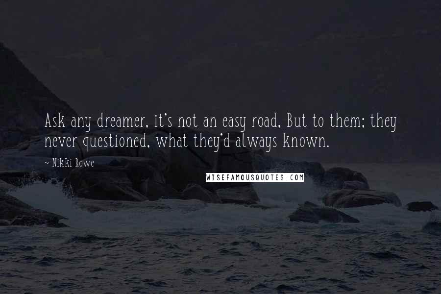 Nikki Rowe Quotes: Ask any dreamer, it's not an easy road, But to them; they never questioned, what they'd always known.