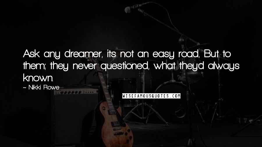 Nikki Rowe Quotes: Ask any dreamer, it's not an easy road, But to them; they never questioned, what they'd always known.