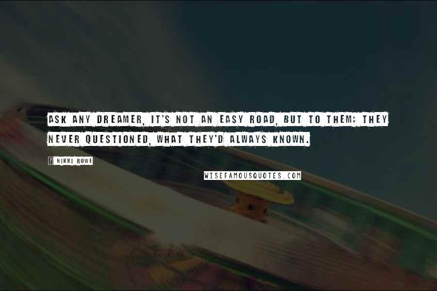 Nikki Rowe Quotes: Ask any dreamer, it's not an easy road, But to them; they never questioned, what they'd always known.