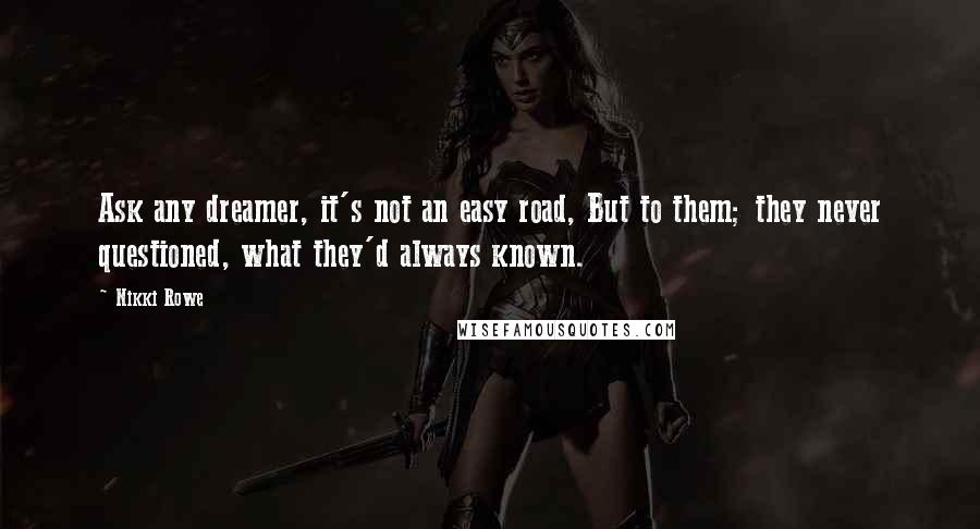 Nikki Rowe Quotes: Ask any dreamer, it's not an easy road, But to them; they never questioned, what they'd always known.