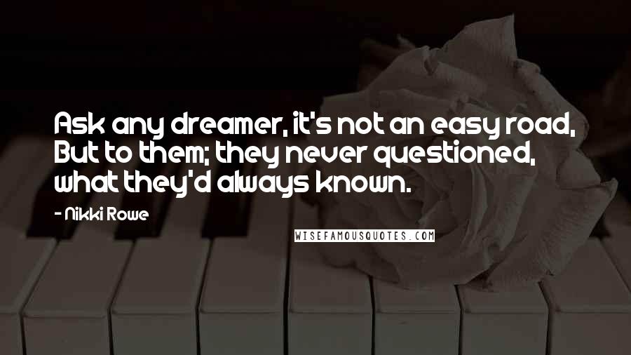 Nikki Rowe Quotes: Ask any dreamer, it's not an easy road, But to them; they never questioned, what they'd always known.