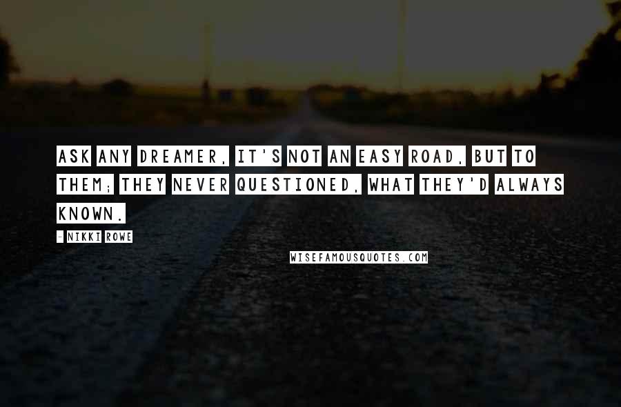 Nikki Rowe Quotes: Ask any dreamer, it's not an easy road, But to them; they never questioned, what they'd always known.