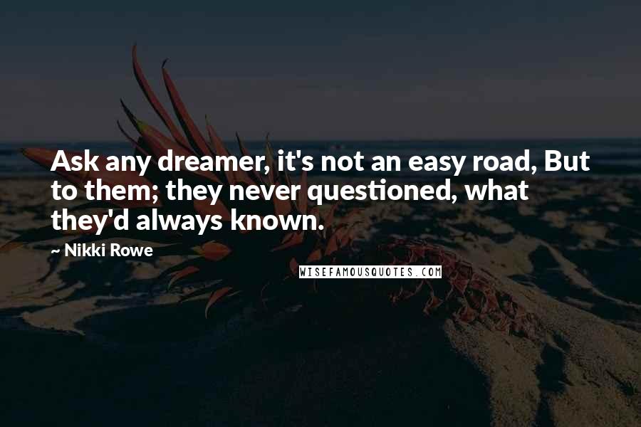 Nikki Rowe Quotes: Ask any dreamer, it's not an easy road, But to them; they never questioned, what they'd always known.