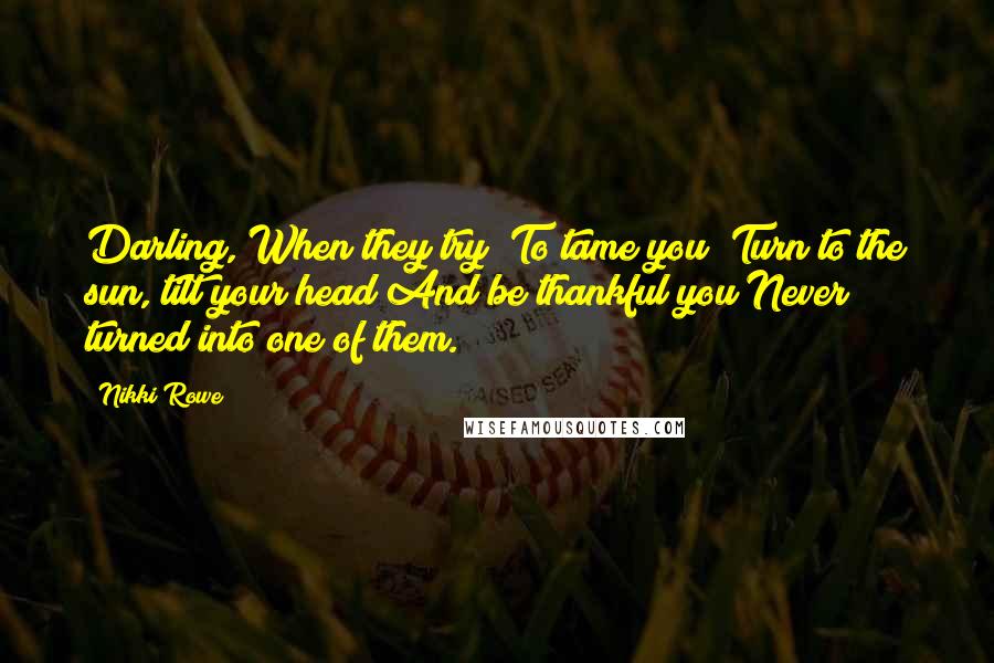 Nikki Rowe Quotes: Darling, When they try To tame you Turn to the sun, tilt your head And be thankful you Never turned into one of them.