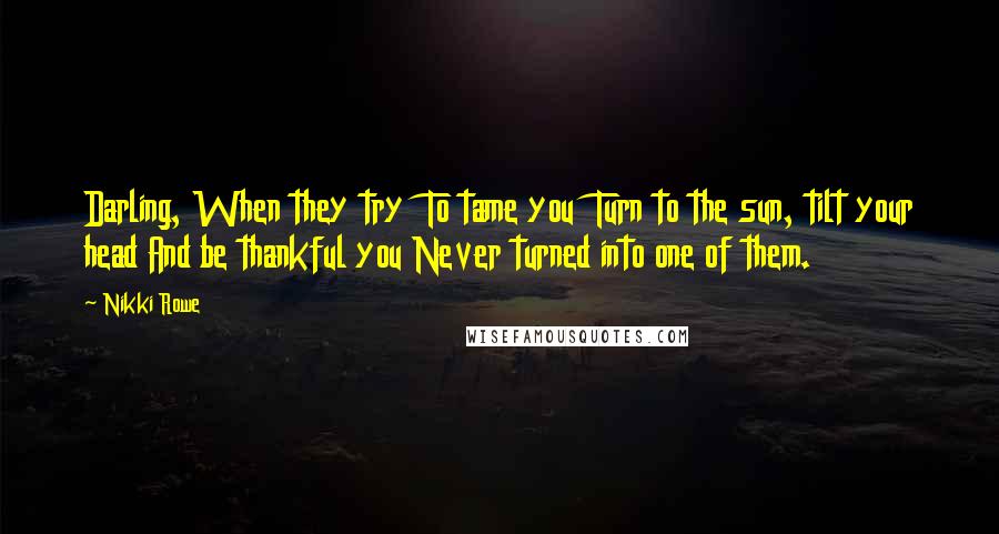 Nikki Rowe Quotes: Darling, When they try To tame you Turn to the sun, tilt your head And be thankful you Never turned into one of them.