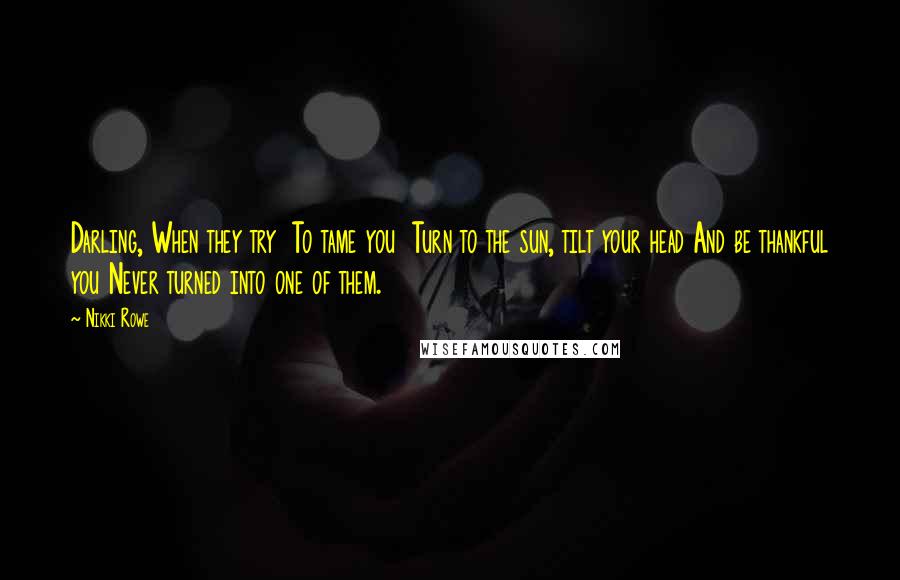Nikki Rowe Quotes: Darling, When they try To tame you Turn to the sun, tilt your head And be thankful you Never turned into one of them.