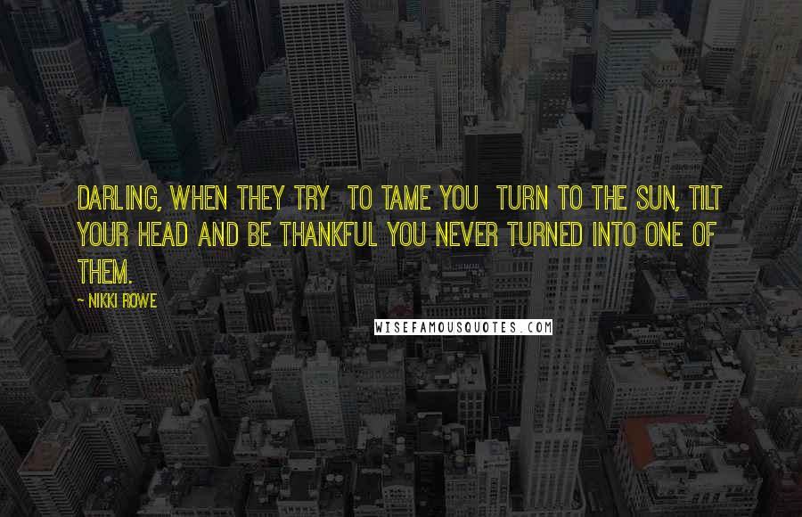 Nikki Rowe Quotes: Darling, When they try To tame you Turn to the sun, tilt your head And be thankful you Never turned into one of them.