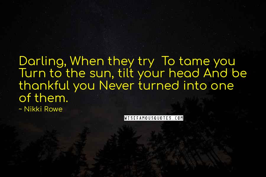 Nikki Rowe Quotes: Darling, When they try To tame you Turn to the sun, tilt your head And be thankful you Never turned into one of them.