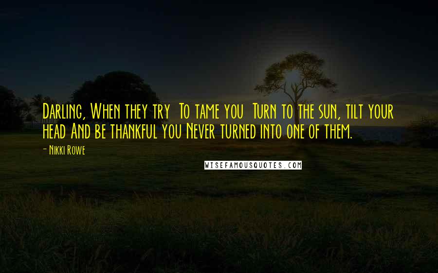 Nikki Rowe Quotes: Darling, When they try To tame you Turn to the sun, tilt your head And be thankful you Never turned into one of them.
