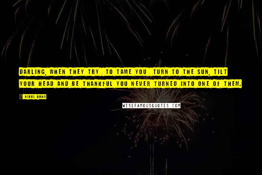Nikki Rowe Quotes: Darling, When they try To tame you Turn to the sun, tilt your head And be thankful you Never turned into one of them.