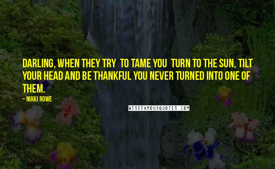 Nikki Rowe Quotes: Darling, When they try To tame you Turn to the sun, tilt your head And be thankful you Never turned into one of them.