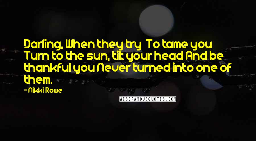 Nikki Rowe Quotes: Darling, When they try To tame you Turn to the sun, tilt your head And be thankful you Never turned into one of them.