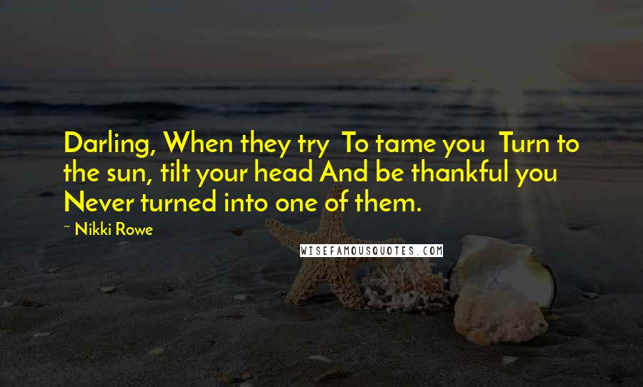 Nikki Rowe Quotes: Darling, When they try To tame you Turn to the sun, tilt your head And be thankful you Never turned into one of them.