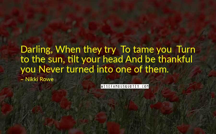 Nikki Rowe Quotes: Darling, When they try To tame you Turn to the sun, tilt your head And be thankful you Never turned into one of them.