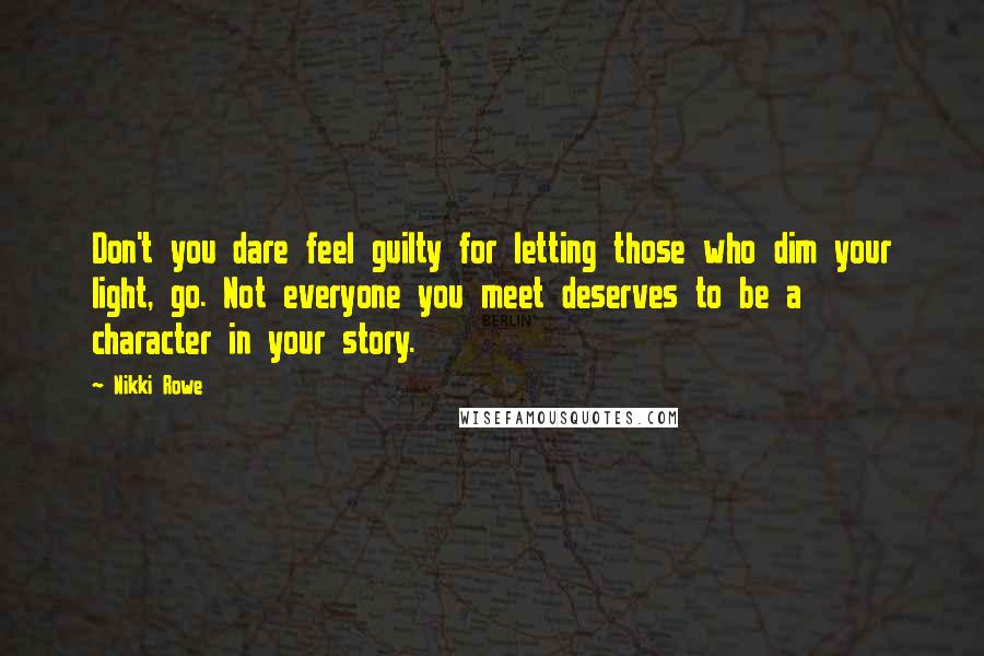 Nikki Rowe Quotes: Don't you dare feel guilty for letting those who dim your light, go. Not everyone you meet deserves to be a character in your story.