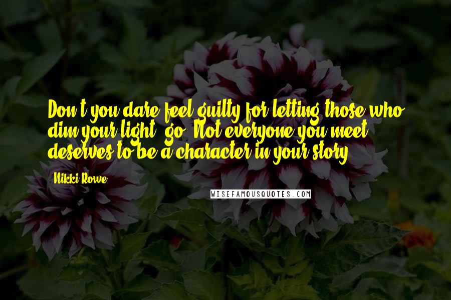 Nikki Rowe Quotes: Don't you dare feel guilty for letting those who dim your light, go. Not everyone you meet deserves to be a character in your story.