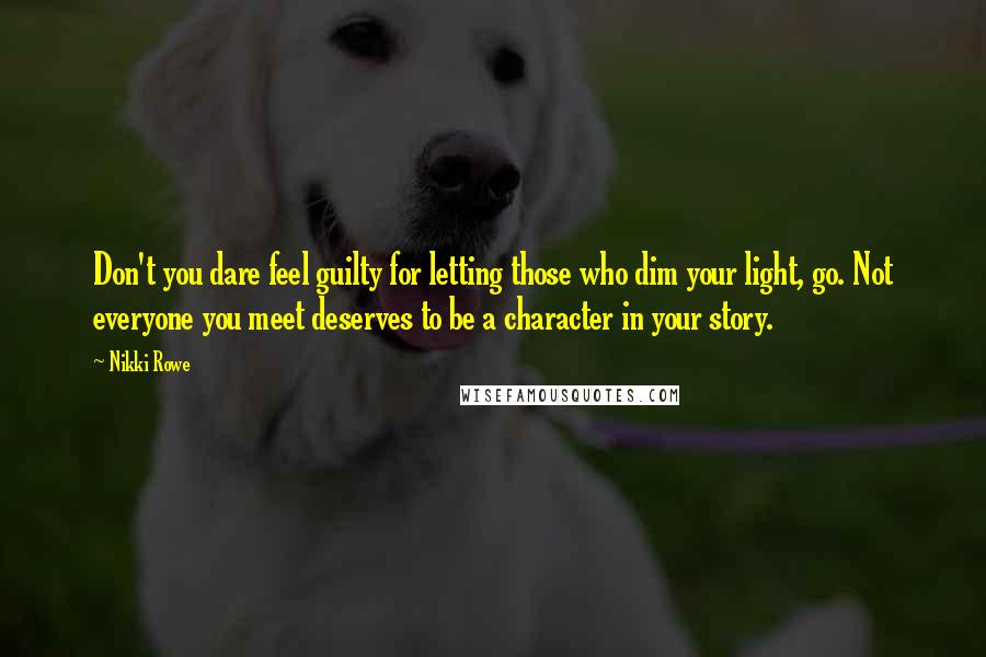 Nikki Rowe Quotes: Don't you dare feel guilty for letting those who dim your light, go. Not everyone you meet deserves to be a character in your story.