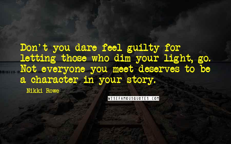 Nikki Rowe Quotes: Don't you dare feel guilty for letting those who dim your light, go. Not everyone you meet deserves to be a character in your story.