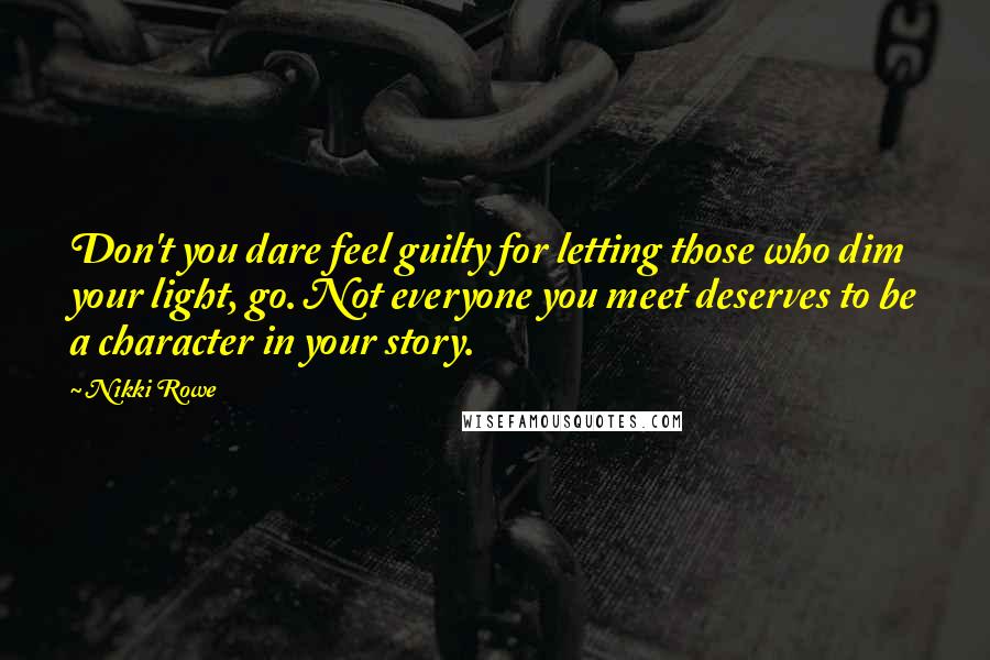 Nikki Rowe Quotes: Don't you dare feel guilty for letting those who dim your light, go. Not everyone you meet deserves to be a character in your story.