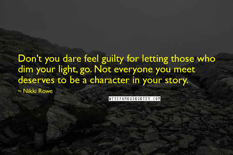 Nikki Rowe Quotes: Don't you dare feel guilty for letting those who dim your light, go. Not everyone you meet deserves to be a character in your story.