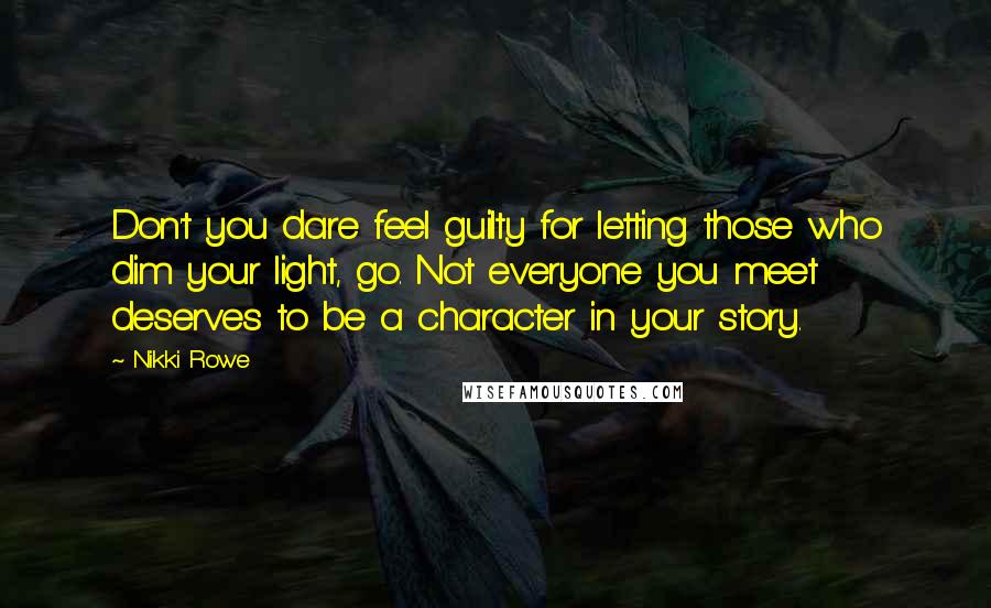 Nikki Rowe Quotes: Don't you dare feel guilty for letting those who dim your light, go. Not everyone you meet deserves to be a character in your story.