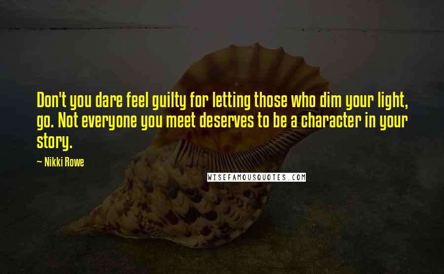 Nikki Rowe Quotes: Don't you dare feel guilty for letting those who dim your light, go. Not everyone you meet deserves to be a character in your story.