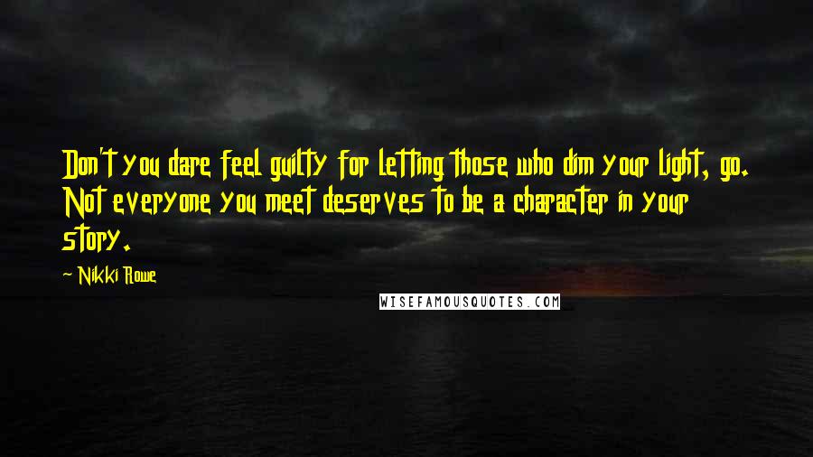 Nikki Rowe Quotes: Don't you dare feel guilty for letting those who dim your light, go. Not everyone you meet deserves to be a character in your story.