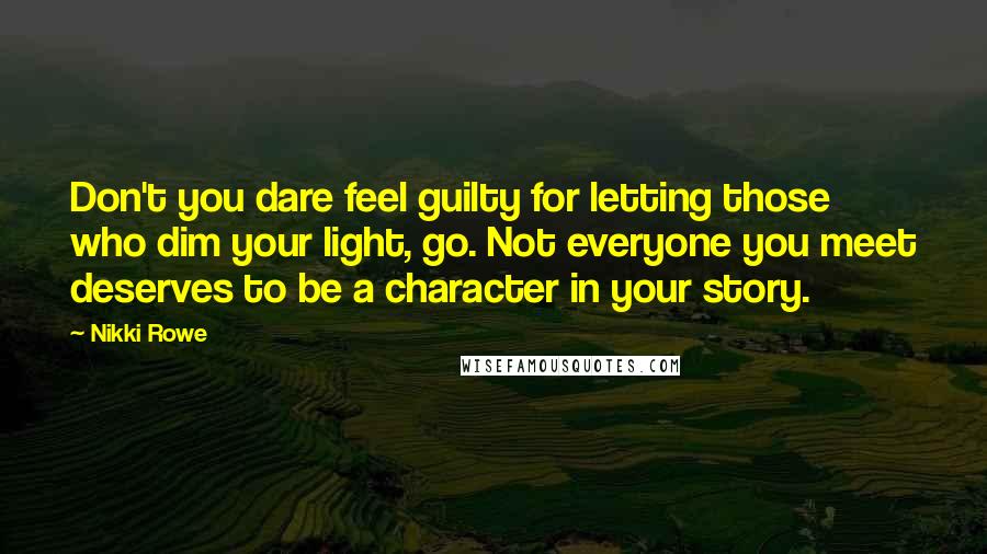 Nikki Rowe Quotes: Don't you dare feel guilty for letting those who dim your light, go. Not everyone you meet deserves to be a character in your story.