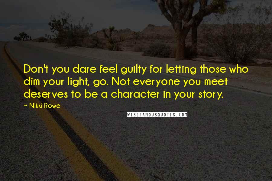 Nikki Rowe Quotes: Don't you dare feel guilty for letting those who dim your light, go. Not everyone you meet deserves to be a character in your story.