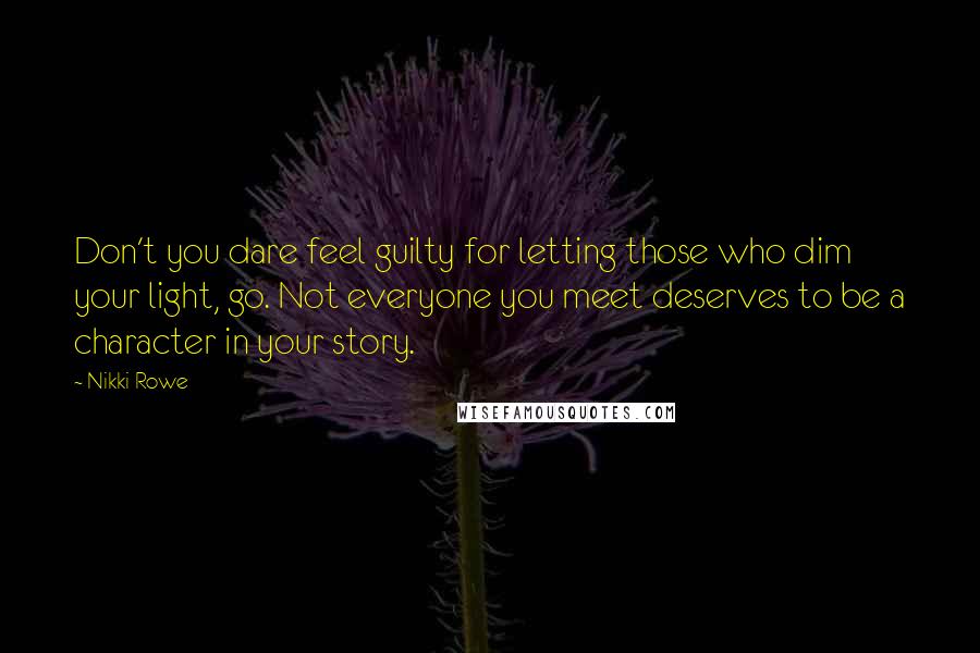 Nikki Rowe Quotes: Don't you dare feel guilty for letting those who dim your light, go. Not everyone you meet deserves to be a character in your story.