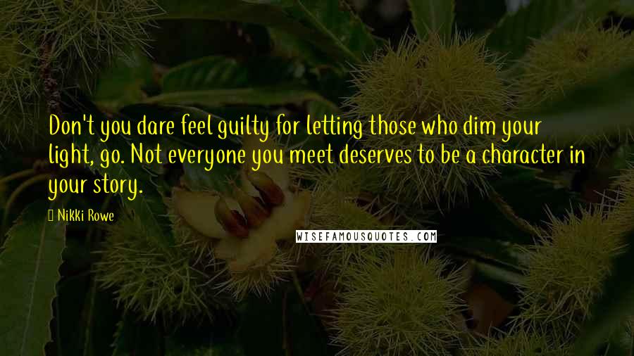 Nikki Rowe Quotes: Don't you dare feel guilty for letting those who dim your light, go. Not everyone you meet deserves to be a character in your story.