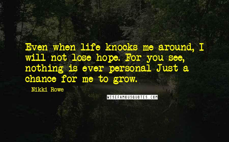 Nikki Rowe Quotes: Even when life knocks me around, I will not lose hope. For you see, nothing is ever personal Just a chance for me to grow.