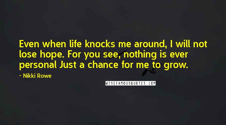 Nikki Rowe Quotes: Even when life knocks me around, I will not lose hope. For you see, nothing is ever personal Just a chance for me to grow.