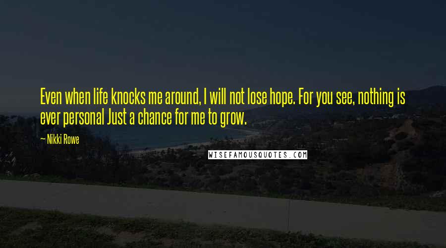 Nikki Rowe Quotes: Even when life knocks me around, I will not lose hope. For you see, nothing is ever personal Just a chance for me to grow.