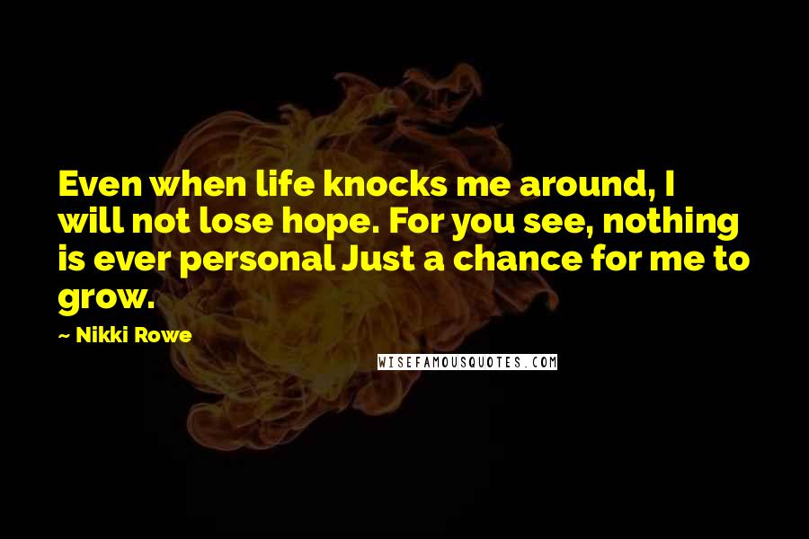 Nikki Rowe Quotes: Even when life knocks me around, I will not lose hope. For you see, nothing is ever personal Just a chance for me to grow.