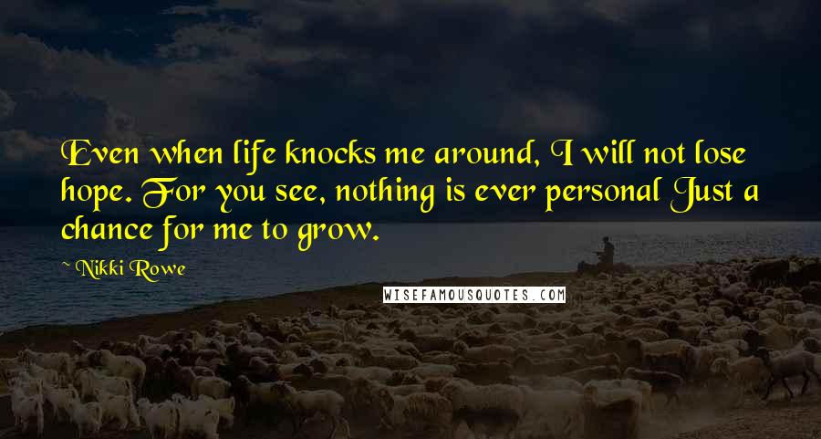 Nikki Rowe Quotes: Even when life knocks me around, I will not lose hope. For you see, nothing is ever personal Just a chance for me to grow.