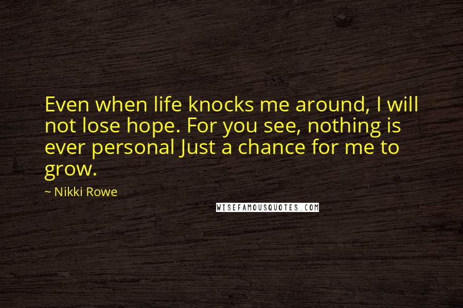Nikki Rowe Quotes: Even when life knocks me around, I will not lose hope. For you see, nothing is ever personal Just a chance for me to grow.