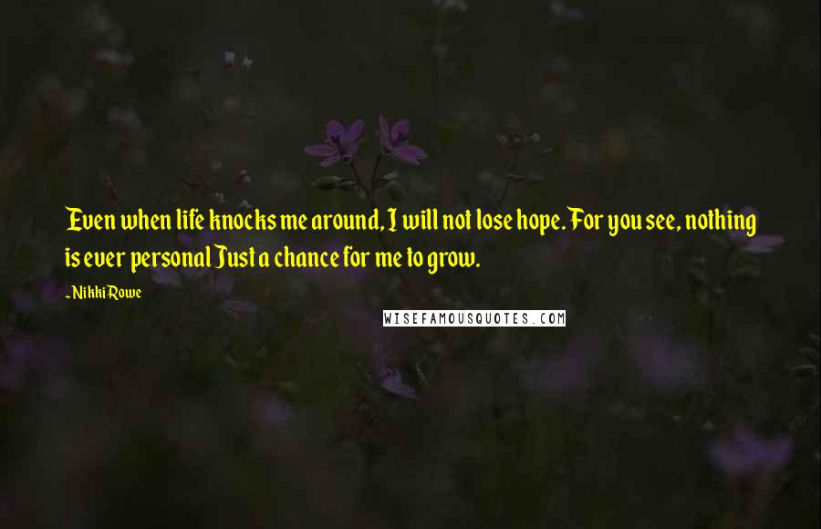 Nikki Rowe Quotes: Even when life knocks me around, I will not lose hope. For you see, nothing is ever personal Just a chance for me to grow.