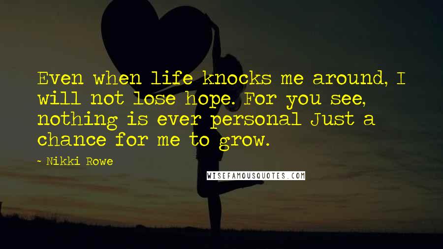 Nikki Rowe Quotes: Even when life knocks me around, I will not lose hope. For you see, nothing is ever personal Just a chance for me to grow.