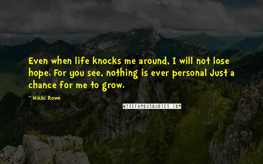 Nikki Rowe Quotes: Even when life knocks me around, I will not lose hope. For you see, nothing is ever personal Just a chance for me to grow.