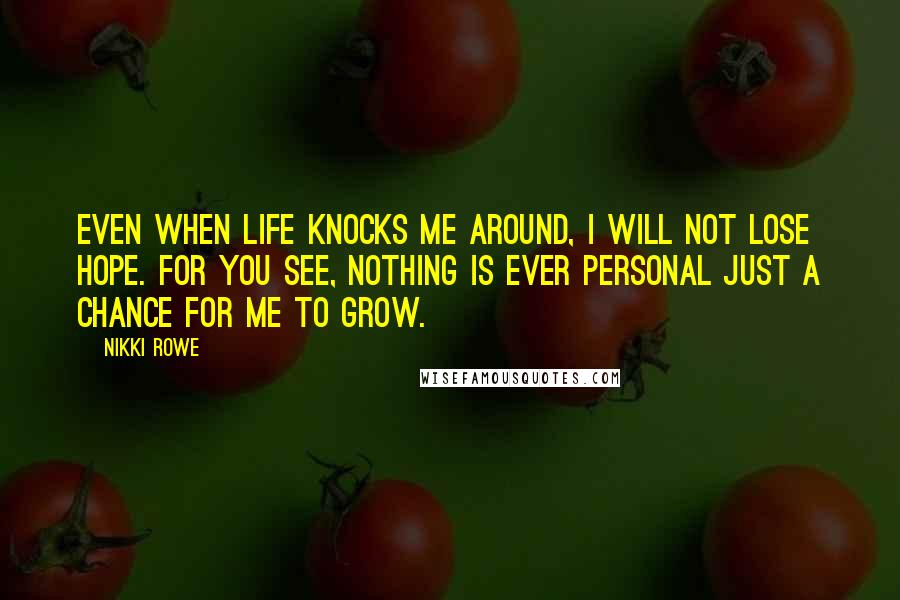 Nikki Rowe Quotes: Even when life knocks me around, I will not lose hope. For you see, nothing is ever personal Just a chance for me to grow.